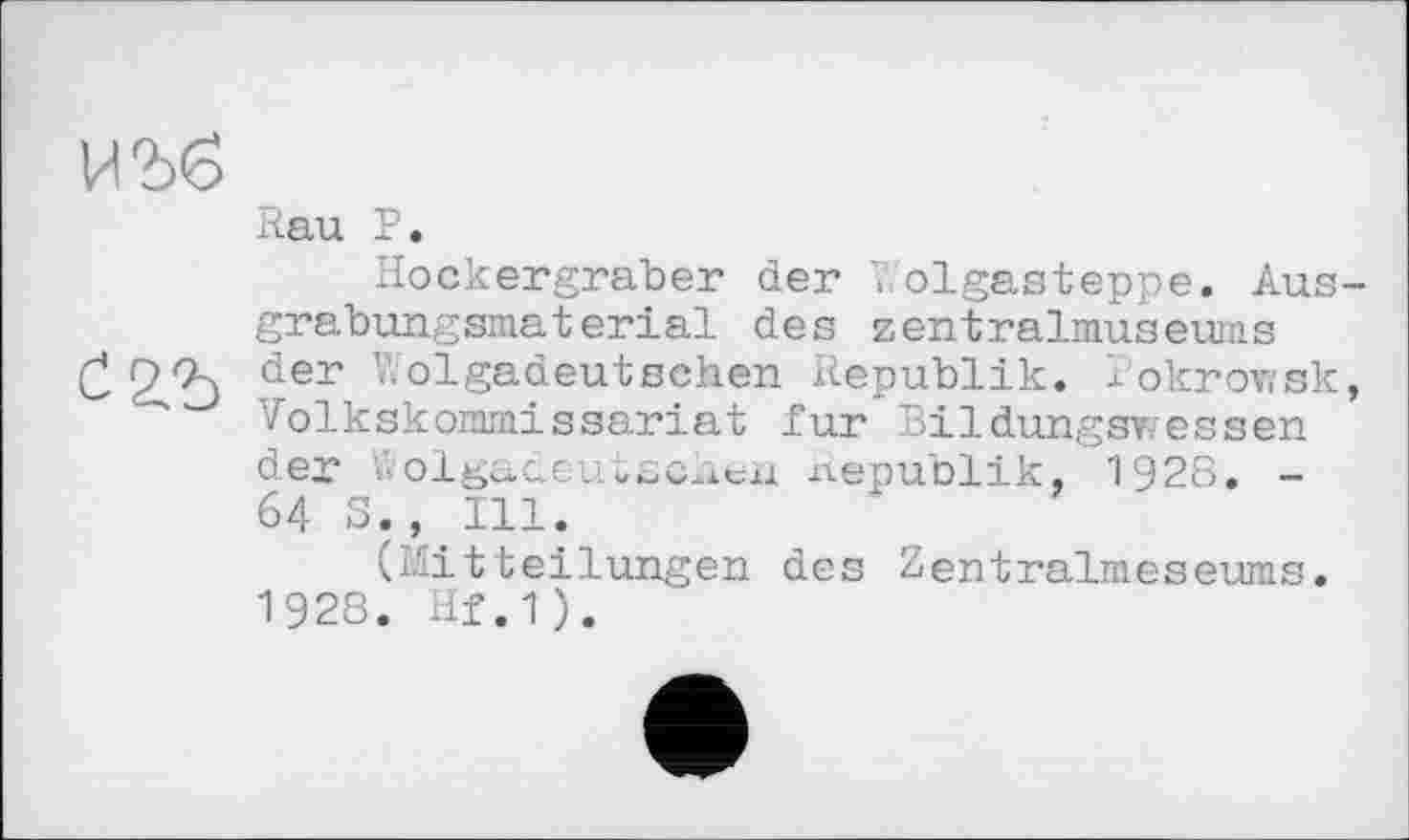 ﻿ИЪб
Rau P.
Hockergräber der V. olgasteppe. Aus grabungsmaterial des zentralmuseums
£ 2/b der -olsaaeutsehen Republik, I'okrowsk Volkskommissariat fur Bildungswessen der Wolgadeutschen Republik, 1928. -64 S., Ill.
(Mitteilungen des Zentralmeseuras. 1928. Hf.1).